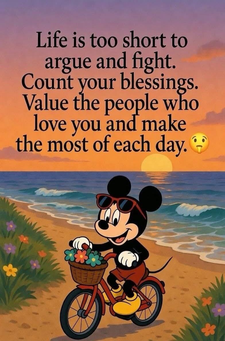 Life is too short to argue and fight. Count your blessings. Value the people who love you and make the most of each day.