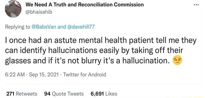 We Need A Truth and Reconciliation Commi bhaisahib Replying to BabsVan and davehilT I once had an astute mental health patient tell me they can identify hallucinations easily by taking off their glasses and if its not blurry its a hallucination 622 AM Sep 16 2021 Twitter for Androld 27 Retweets 94 Quote Tweets 6691 Likes