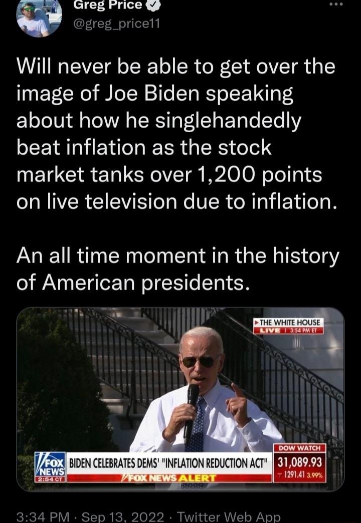 w Greg Frice g Dgreg_pricell Will never be able to get over the image of Joe Biden speaking about how he singlehandedly beat inflation as the stock market tanks over 1200 points N IVER WS el e VER R TRVI Vil o N An all time moment in the history of American presidents