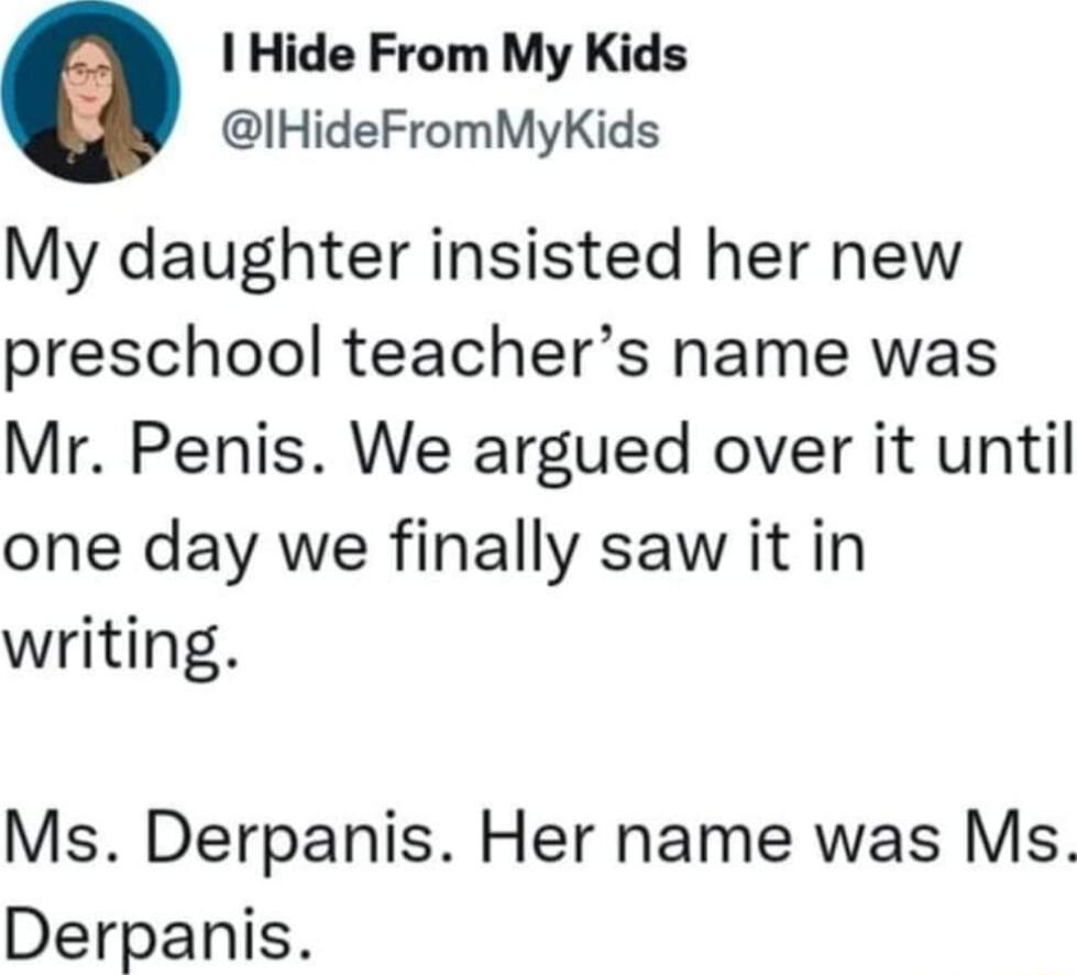 1 Hide From My Kids IHideFromMyKids My daughter insisted her new preschool teachers name was Mr Penis We argued over it until one day we finally saw it in writing Ms Derpanis Her name was Ms Derpanis