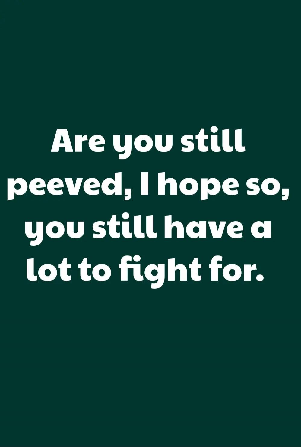 Are you still peeved, I hope so, you still have a lot to fight for.