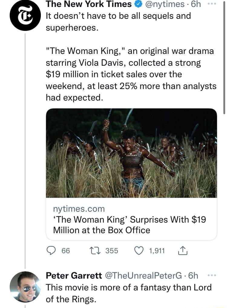 The New York Times nytimes 6h It doesnt have to be all sequels and superheroes The Woman King an original war drama starring Viola Davis collected a strong 19 million in ticket sales over the weekend at least 25 more than analysts had expected nytimescom The Woman King Surprises With 19 Million at the Box Office Q 66 3 Qi Peter Garrett TheUnrealPeterG 6h This movie is more of a fantasy than Lord o