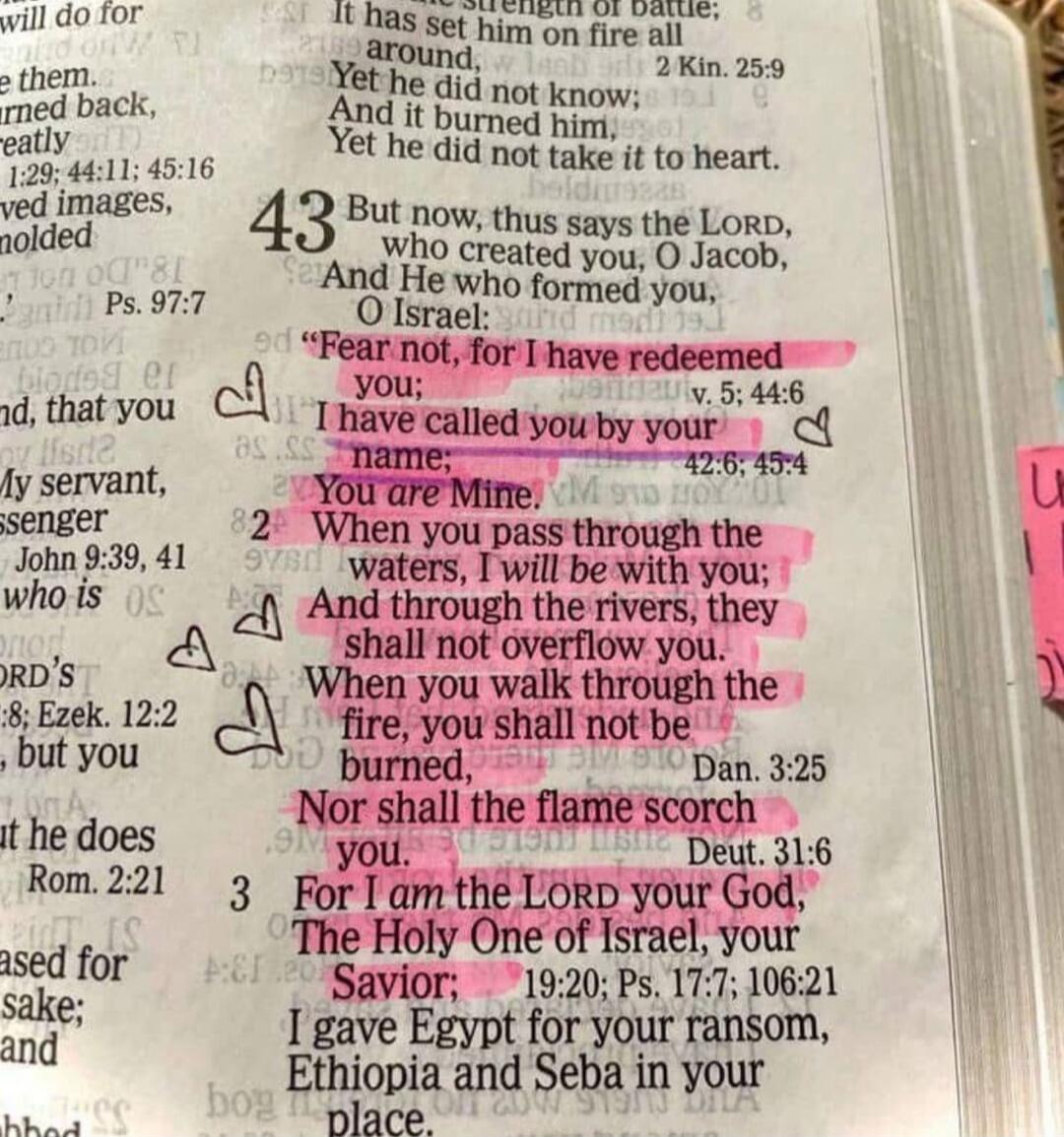 Fear not, for I have redeemed you; I have called you by your name; You are Mine. When you pass through the waters, I will be with you; And through the rivers, they shall not overflow you. When you walk through the fire, you shall not be burned, Nor shall the flame scorch you. For I am the LORD your God, The Holy One of Israel, your Savior;