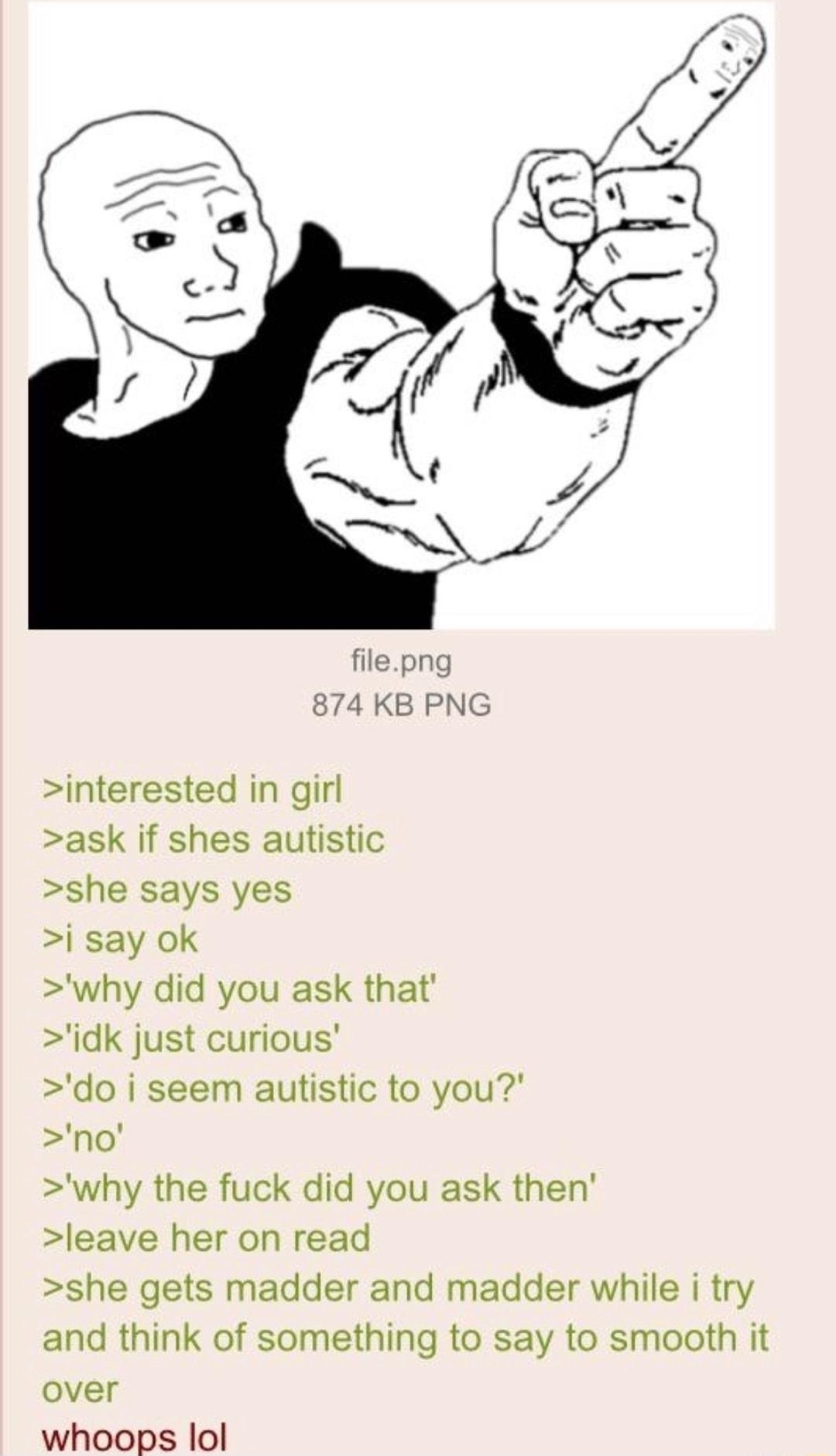 i Anonymous 091020Thu000225 No59971697 interested in girl ask if shes autistic she says yes i say ok why did you ask that idk just curious do i seem autistic to you no why the fuck did you ask then leave her on read she gets madder and madder while i try and think of something to say to smooth it over whoops lol