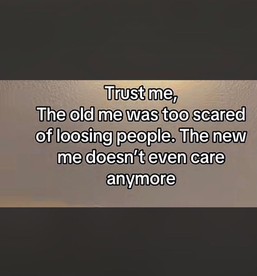 Trust me, The old me was too scared of loosing people. The new me doesn't even care anymore