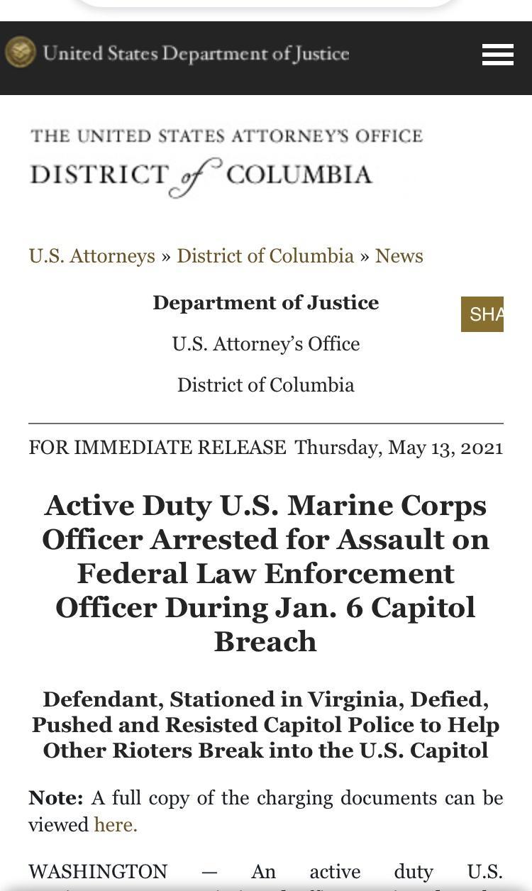 United States Department of Justice THE UNITED STATES ATTORNEYS OFFICE DISTRICT 7 COLUMBIA US Attorneys District of Columbia News Department of Justice SHA US Attorneys Office District of Columbia FOR IMMEDIATE RELEASE Thursday May 13 2021 Active Duty US Marine Corps Officer Arrested for Assault on Federal Law Enforcement Officer During Jan 6 Capitol Breach Defendant Stationed in Virginia Defied P