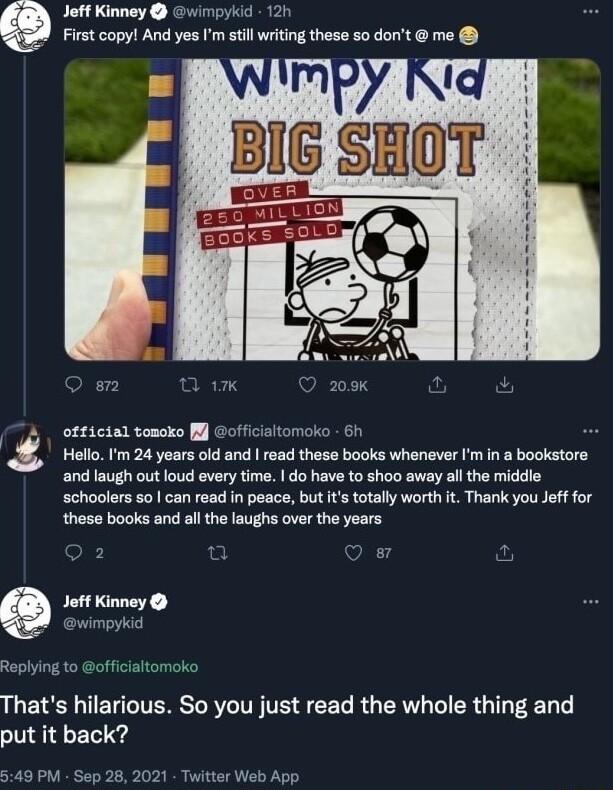 Jeff Kinney wimpykid 120 Firstcopyl And yes m stillwrting these s0 dont me T WimPY Rig et n 0 208k v ofticial tonoko l officialtomoko 61 Hotlo P 24 ywers ok snd reed these books whenaver P in 8 booksto and laugh out loud every time do have to shoo away all the middle schoolers s an read i peace but otaly worth Thank you e for those books and al helaughs over the years 2 fl 2 Jof Kinney wimpykid Re