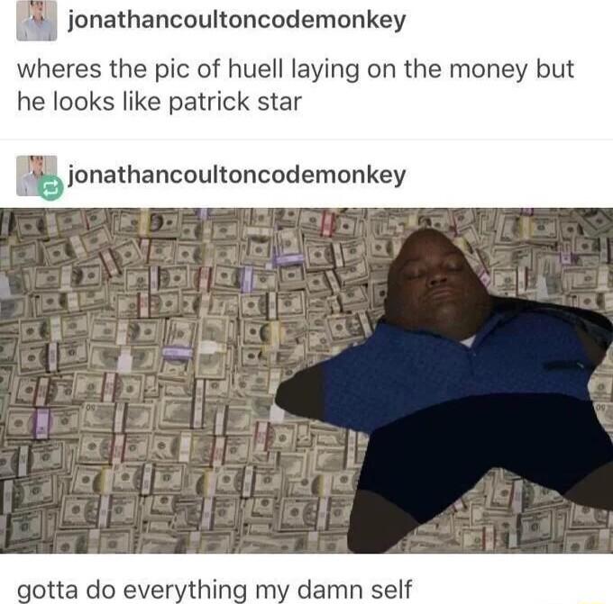 jonathancoultoncodemonkey wheres the pic of huell laying on the money but he looks like patrick star junathancouloncodemonkey tta do everything my damn self