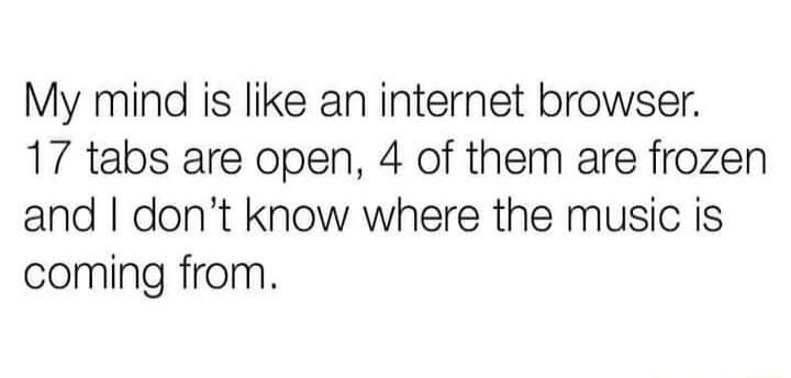 My mind is like an internet browser 17 tabs are open 4 of them are frozen and dont know where the music is coming from