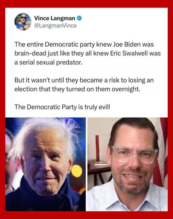 Vince Langman @LangmanVince
The entire Democratic party knew Joe Biden was brain-dead just like they all knew Eric Swalwell was a serial sexual predator.
But it wasn't until they became a risk to losing an election that they turned on them overnight.
The Democratic Party is truly evil!