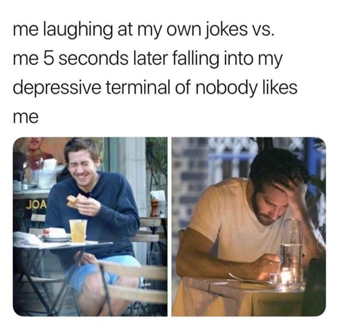 me laughing at my own jokes vs.
me 5 seconds later falling into my depressive terminal of nobody likes me