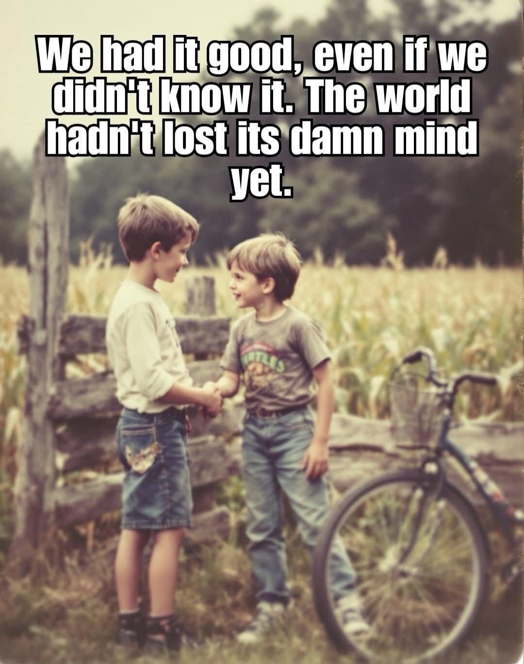 We had it good, even if we didn't know it. The world hadn't lost its damn mind yet.