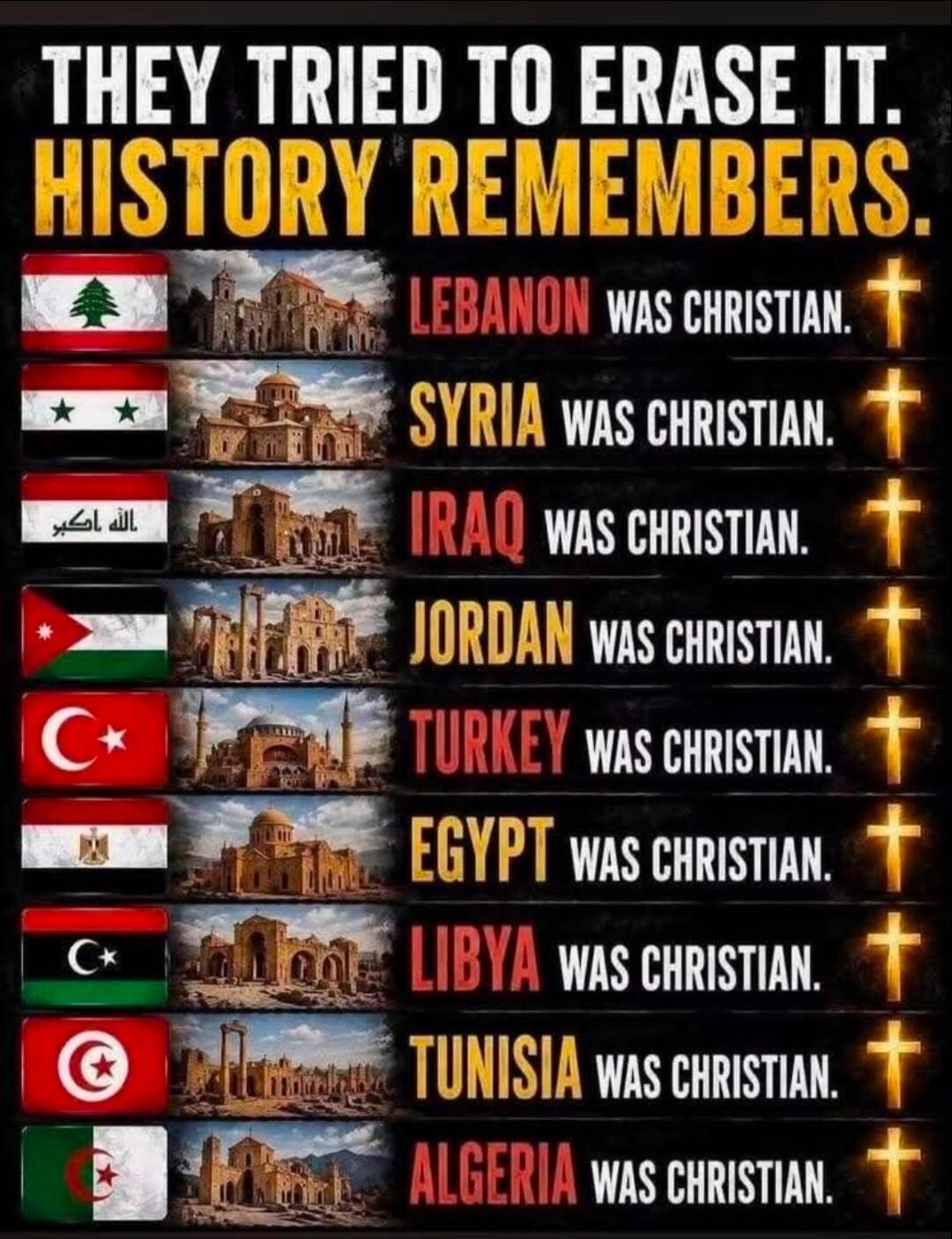 THEY TRIED TO ERASE IT. HISTORY REMEMBERS. LEBANON WAS CHRISTIAN. SYRIA WAS CHRISTIAN. IRAQ WAS CHRISTIAN. JORDAN WAS CHRISTIAN. TURKEY WAS CHRISTIAN. EGYPT WAS CHRISTIAN. LIBYA WAS CHRISTIAN. TUNISIA WAS CHRISTIAN. ALGERIA WAS CHRISTIAN.
