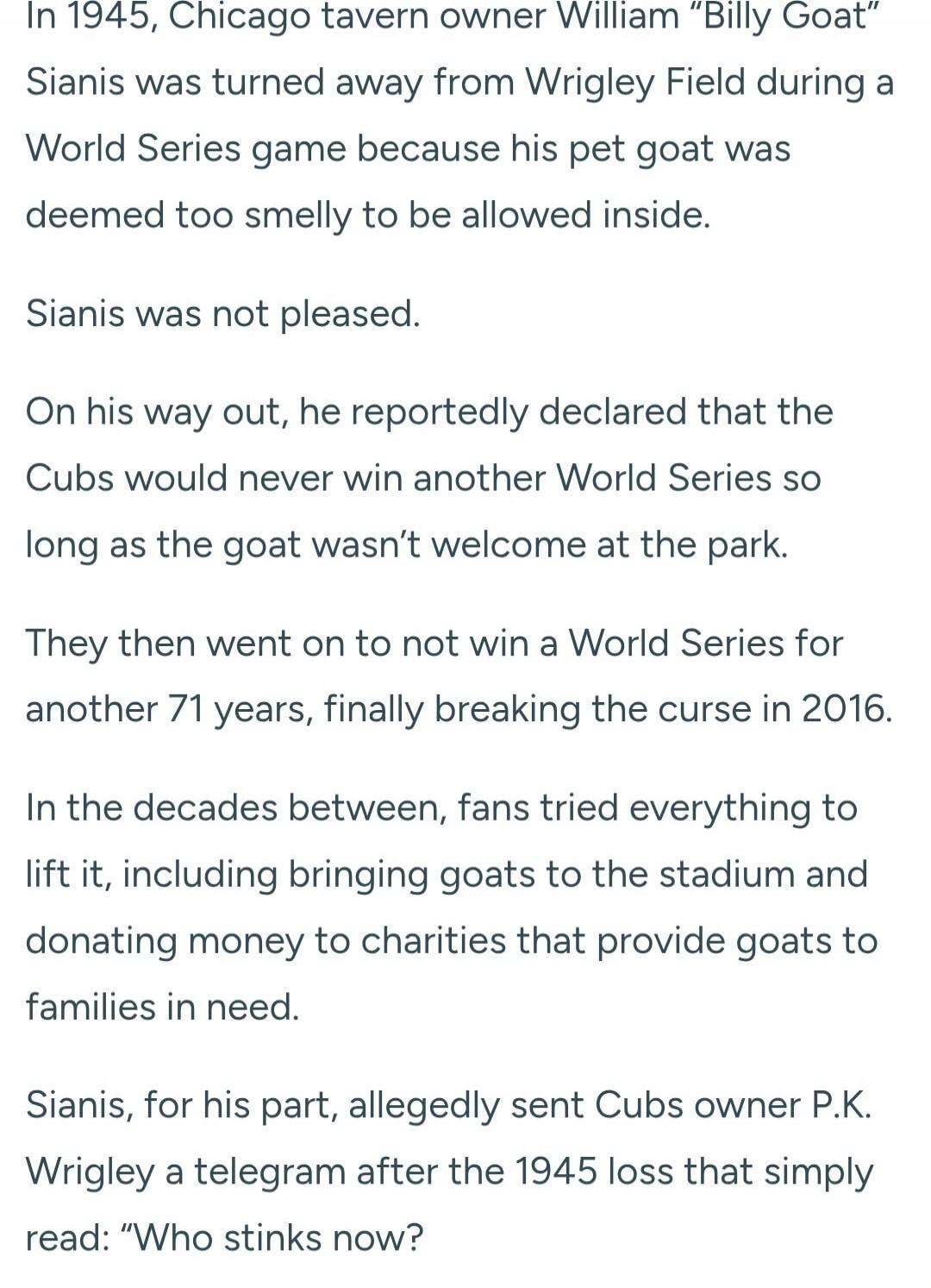 In 1945, Chicago tavern owner William “Billy Goat” Sianis was turned away from Wrigley Field during a World Series game because his pet goat was deemed too smelly to be allowed inside. Sianis was not pleased. On his way out, he reportedly declared that the Cubs would never win another World Series so long as the goat wasn’t welcome at the park. The