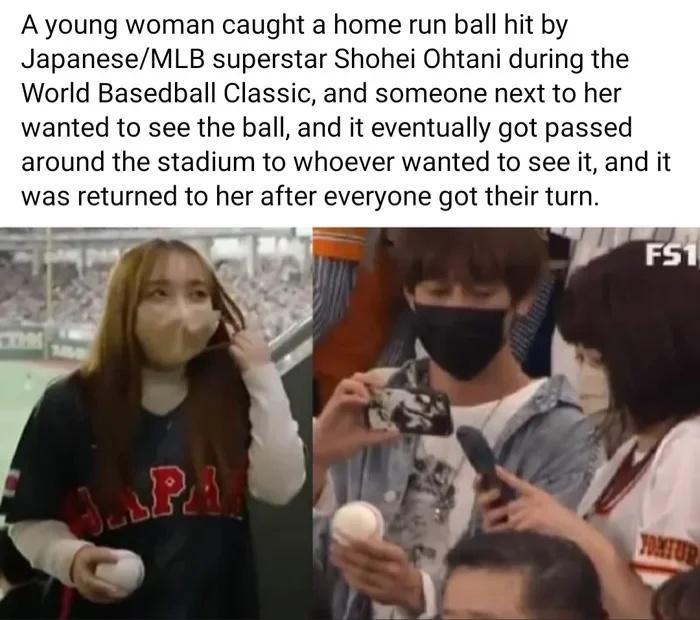 A young woman caught a home run ball hit by JapaneseMLB superstar Shohei Ohtani during the World Basedball Classic and someone next to her wanted to see the ball and it eventually got passed around the stadium to whoever wanted to see it and it was returned to her after everyone got their turn