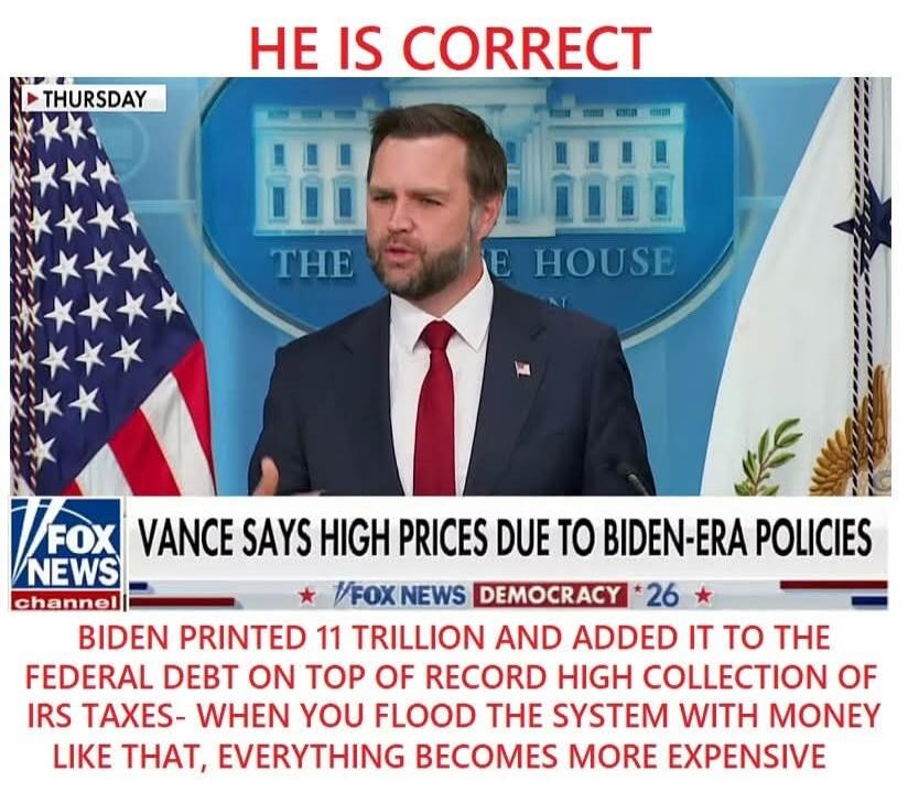 THURSDAY. HE IS CORRECT. Vance says high prices due to Biden-era policies. Biden printed 11 trillion and added it to the federal debt on top of record high collection of IRS taxes - when you flood the system with money like that, everything becomes more expensive.