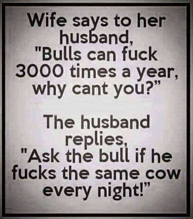 Wife sags to her husband Bulls can fuck 3000 times a year why cant you The husband replies Ask the bull if he fucks the same cow every night