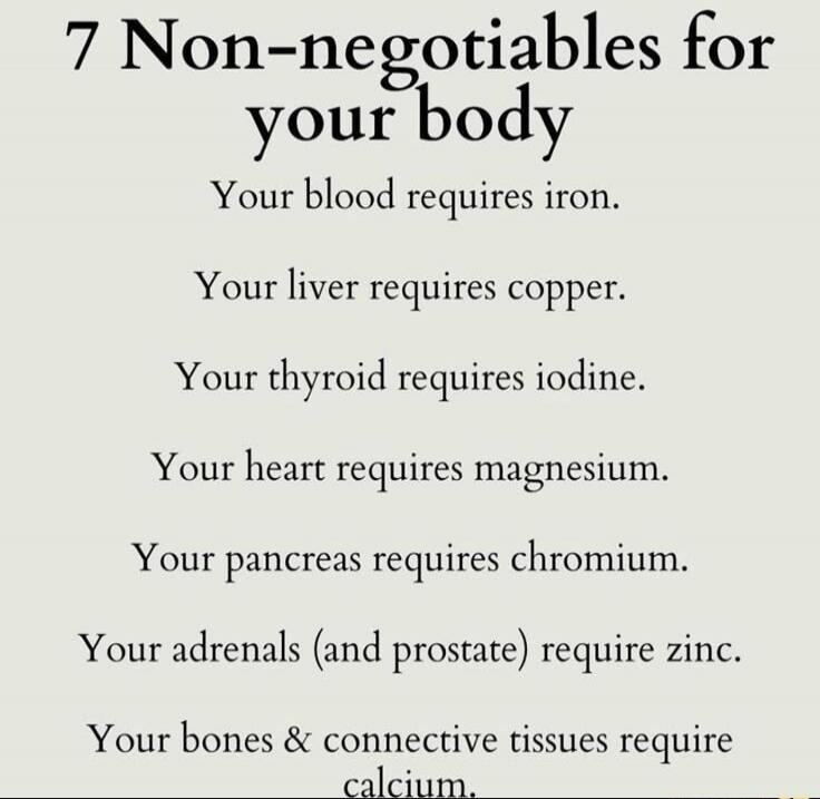 7 Non-negotiables for your body
Your blood requires iron.
Your liver requires copper.
Your thyroid requires iodine.
Your heart requires magnesium.
Your pancreas requires chromium.
Your adrenals (and prostate) require zinc.
Your bones & connective tissues require calcium.