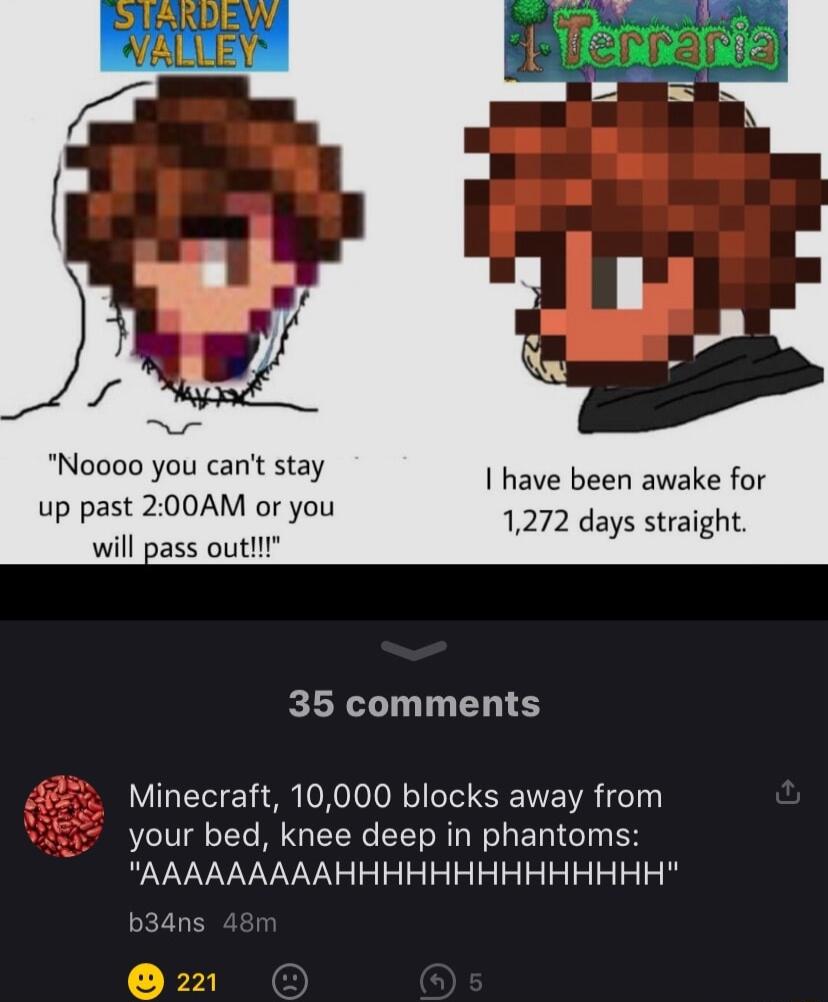 Noooo you cant stay up past 200AM or you will pass outlll have been awake for 1272 days straight 35 comments Minecraft 10000 blocks away from your bed knee deep in phantoms AAAAAAAAAHHHHHHHHHHHHHH b34dns