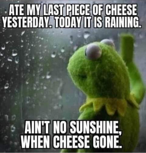 ATE MY LAST PIECE OF CHEESE YESTERDAY. TODAY IT IS RAINING. AIN'T NO SUNSHINE, WHEN CHEESE GONE,