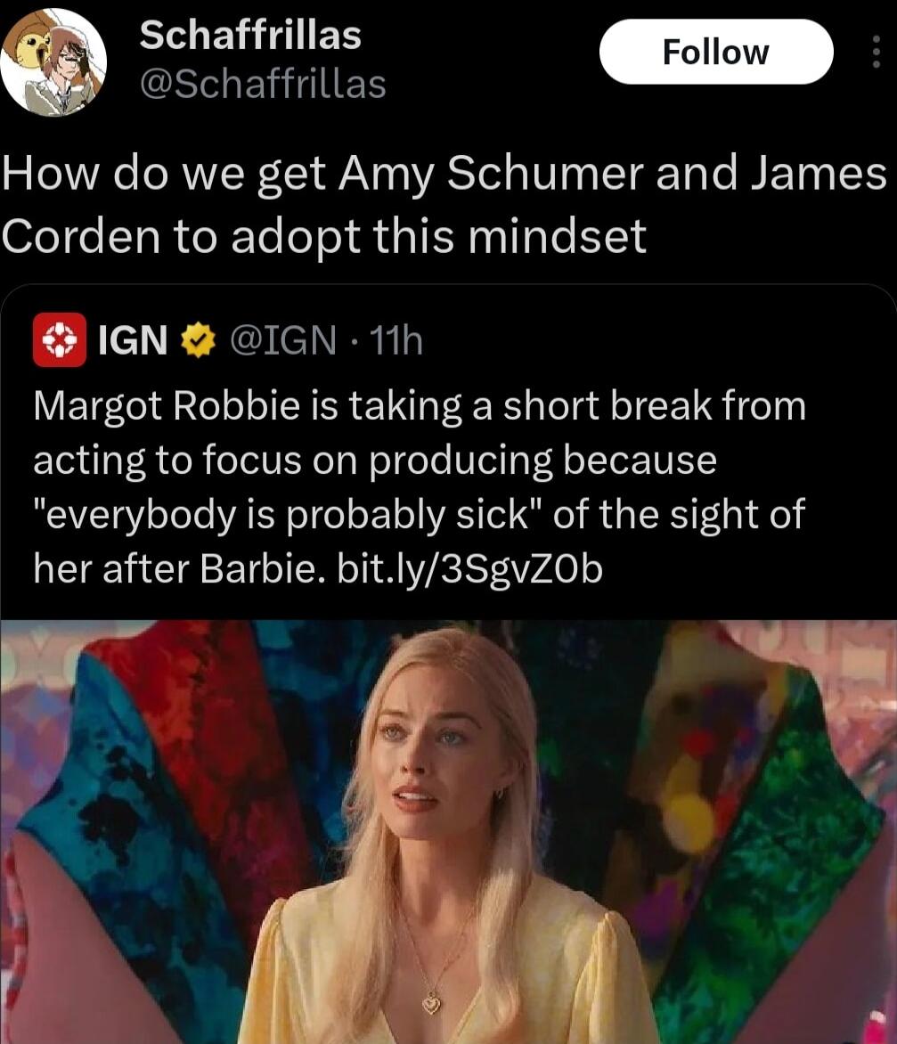 B IES Follow 2 G SERIIES How do we get Amy Schumer and James Corden to adopt this mindset 1GN QIGN 11h Margot Robbie is taking a short break from acting to focus on producing because everybody is probably sick of the sight of her after Barbie bitly3SgvZ0Ob