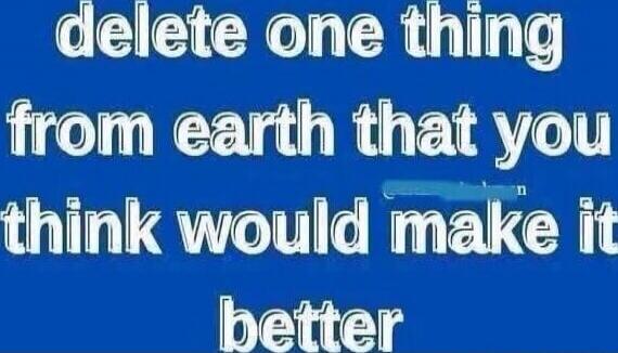 delete one thing from earth that you think would make it better