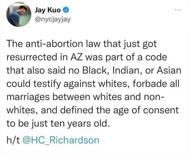 5 Jay Kuo nycjayjay The anti abortion law that just got resurrected in AZ was part of a code that also said no Black Indian or Asian could testify against whites forbade all marriages between whites and non whites and defined the age of consent to be just ten years old ht HC_Richardson