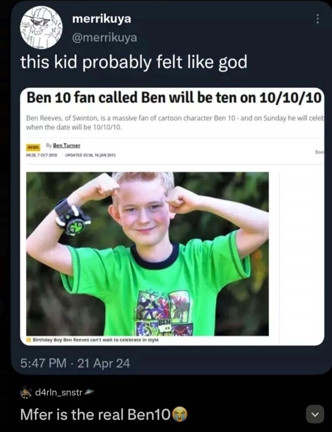 this kid probably felt like god. Ben 10 fan called Ben will be ten on 10/10/10. Ben Reeves, of Swinton, is a massive fan of cartoon character Ben 10 - and on Sunday he will celebrate when the date will be 10/10/10. Birthday Boy Ben Reeves can't wait to celebrate in style. Mfer is the real Ben10.