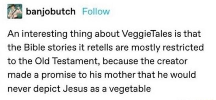 4 banjobutch Follow An interesting thing about VeggieTales is that the Bible stories it retells are mostly restricted to the Old Testament because the creator made a promise to his mother that he would never depict Jesus as a vegetable