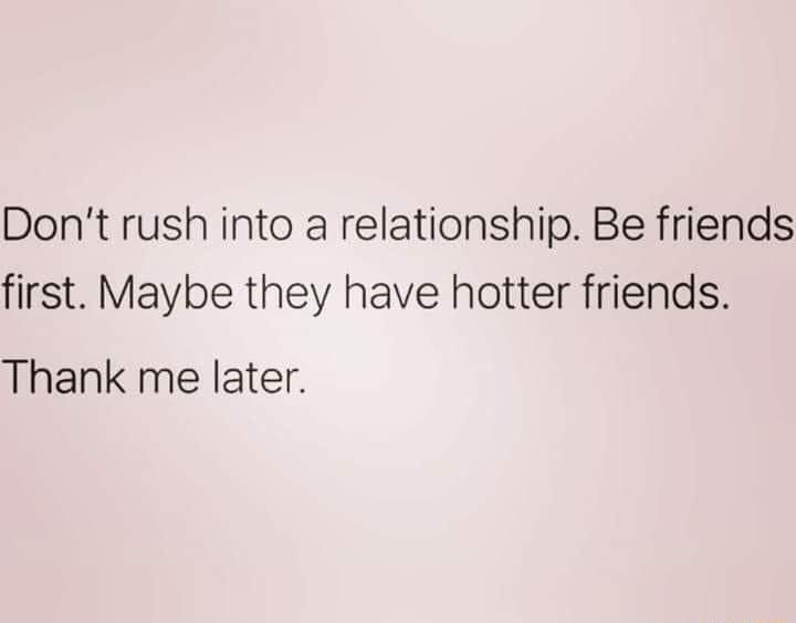 Dont rush into a relationship Be friends first Maybe they have hotter friends Thank me later