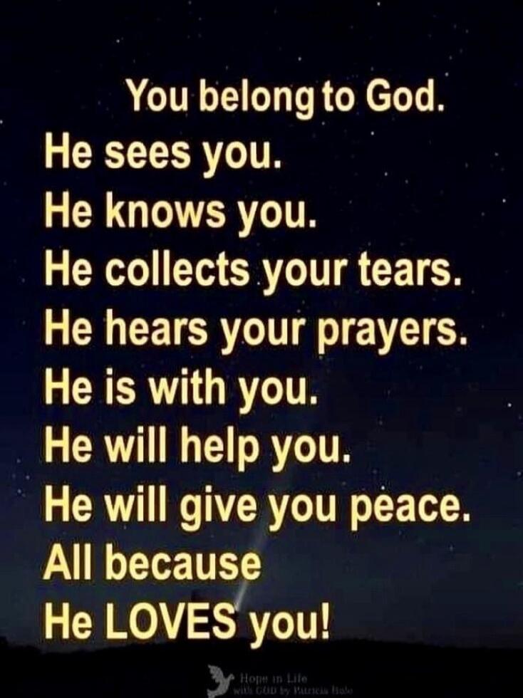 You belong to God. He sees you. He knows you. He collects your tears. He hears your prayers. He is with you. He will help you. He will give you peace. All because He LOVES you!