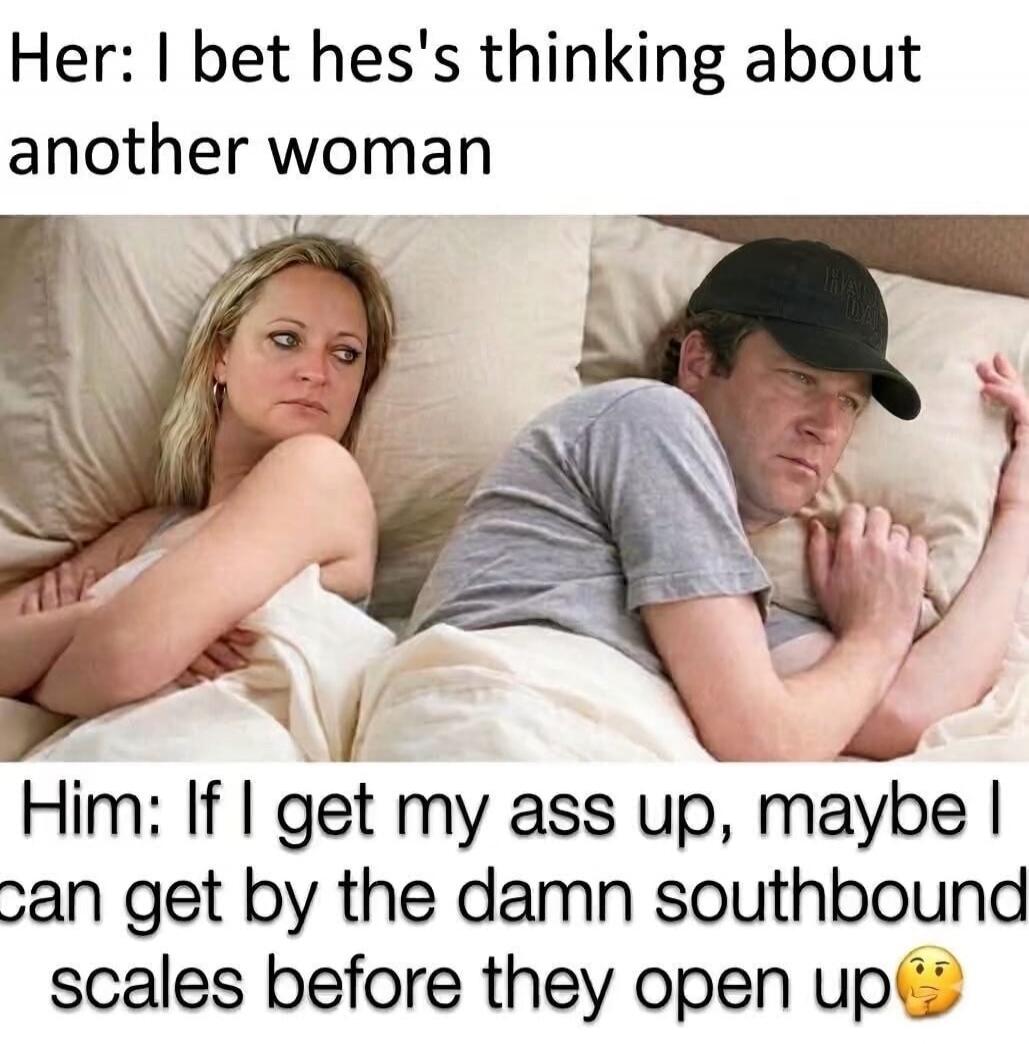 Her: I bet hes's thinking about another woman Him: If I get my ass up, maybe I can get by the damn southbound scales before they open up 🤔