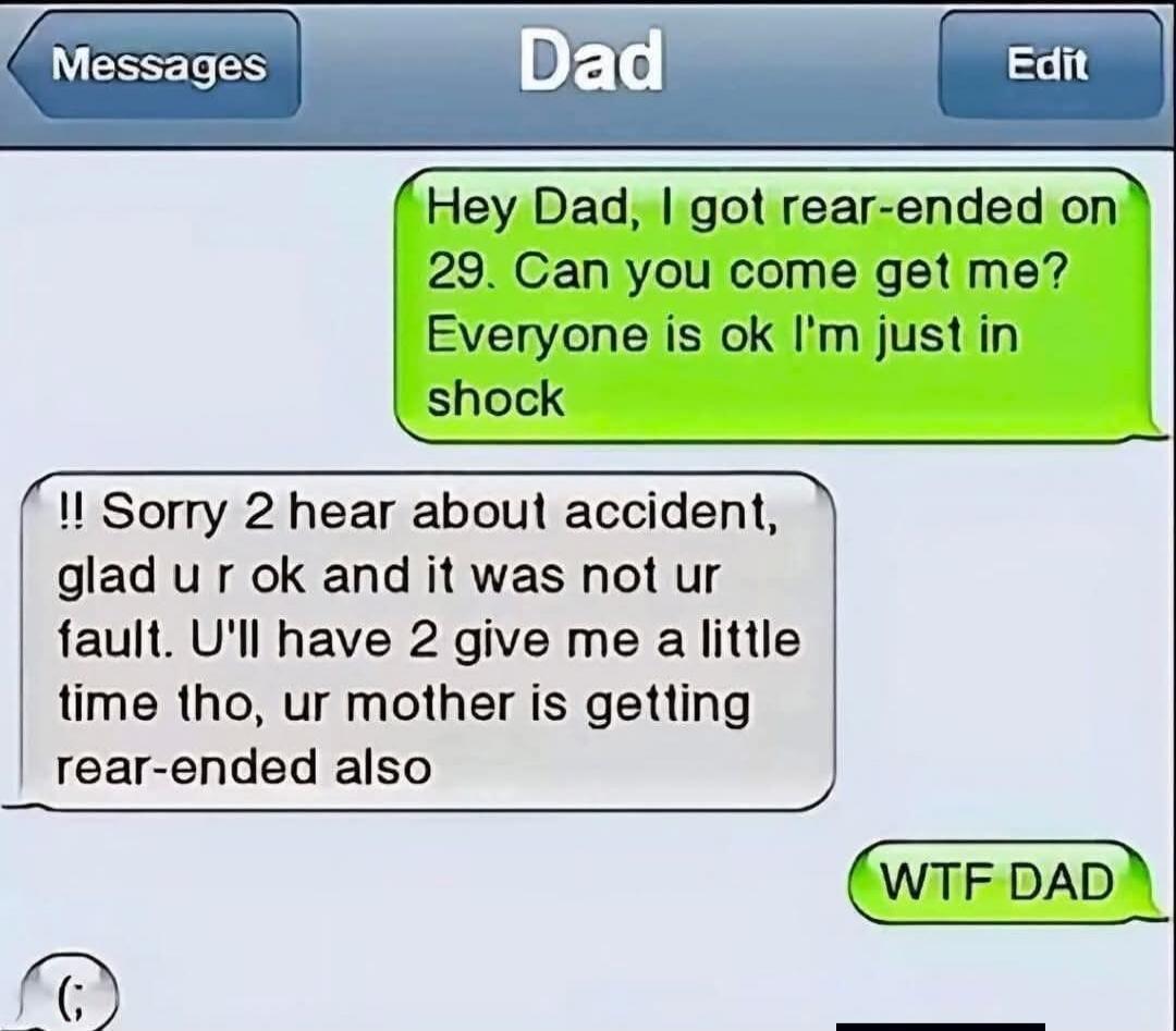 Hey Dad, I got rear-ended on 29. Can you come get me? Everyone is ok I'm just in shock. Sorry to hear about accident, glad you are ok and it was not your fault. You'll have to give me a little time though, your mother is getting rear-ended also. WTF DAD