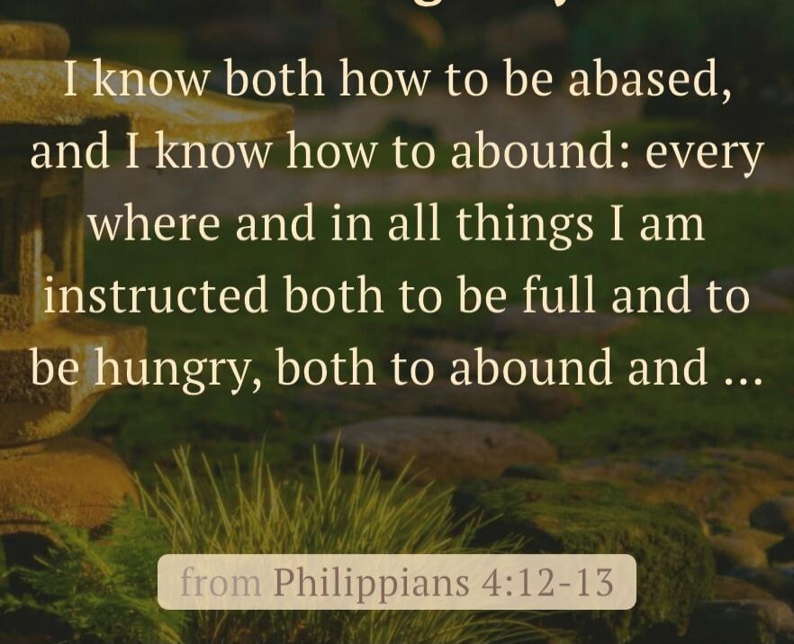 I know both how to be abased, and I know how to abound: everywhere and in all things I am instructed both to be full and to be hungry, both to abound and …
from Philippians 4:12–13