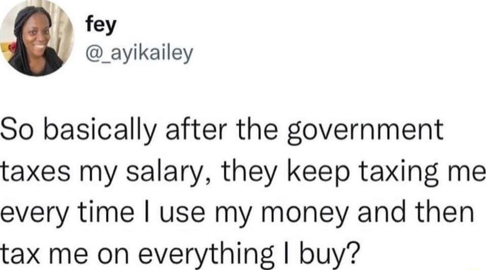 fey _ayikailey So basically after the government taxes my salary they keep taxing me every time use my money and then tax me on everything buy