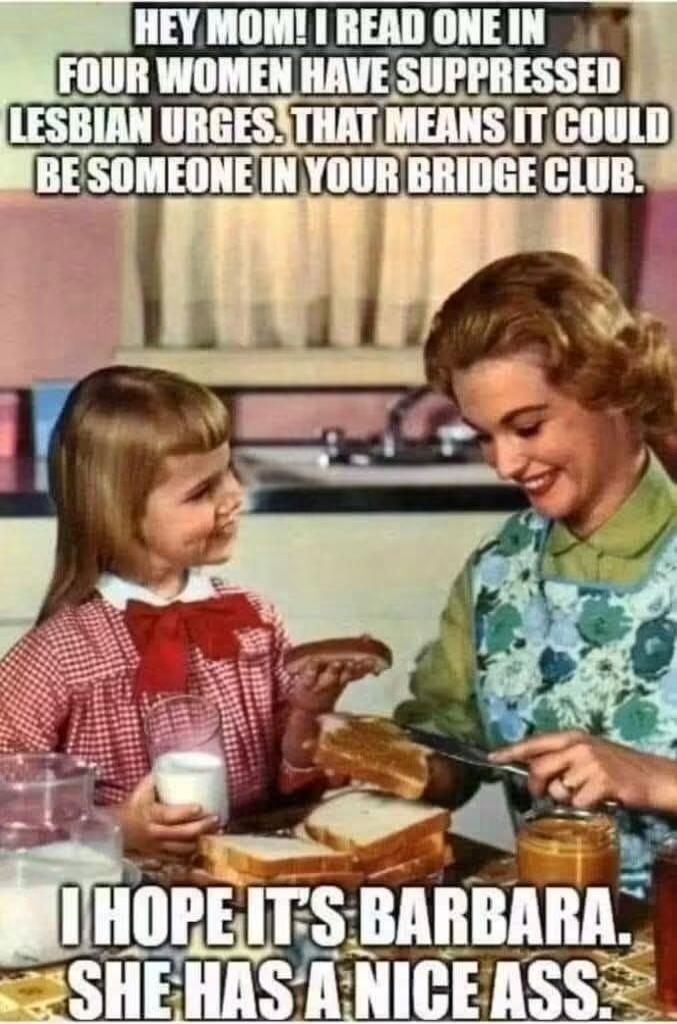 HEY MOM! I READ ONE IN FOUR WOMEN HAVE SUPPRESSED LESBIAN URGES. THAT MEANS IT COULD BE SOMEONE IN YOUR BRIDGE CLUB. I HOPE IT'S BARBARA. SHE HAS A NICE ASS.