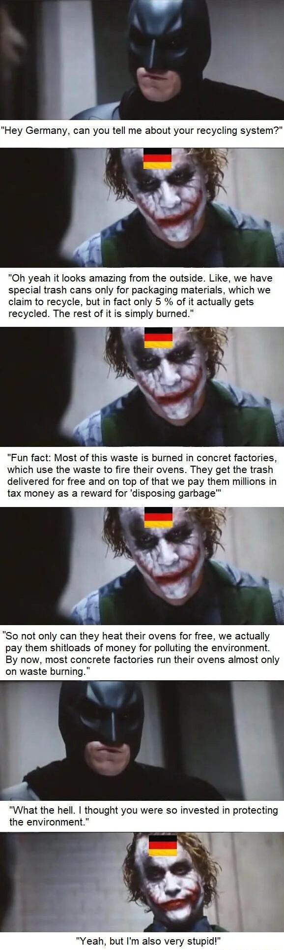 Oh yeah it looks amazing from the outside Like we have special trash cans only for packaging materials which we claim to recycle but in fact only 5 of it actually gets recycled The rest of it is simply bumed Fun fact Most of this waste is burned in concret factories which use the waste to fire their ovens They get the trash delivered for free and on top of that we pay them millions in tax money as