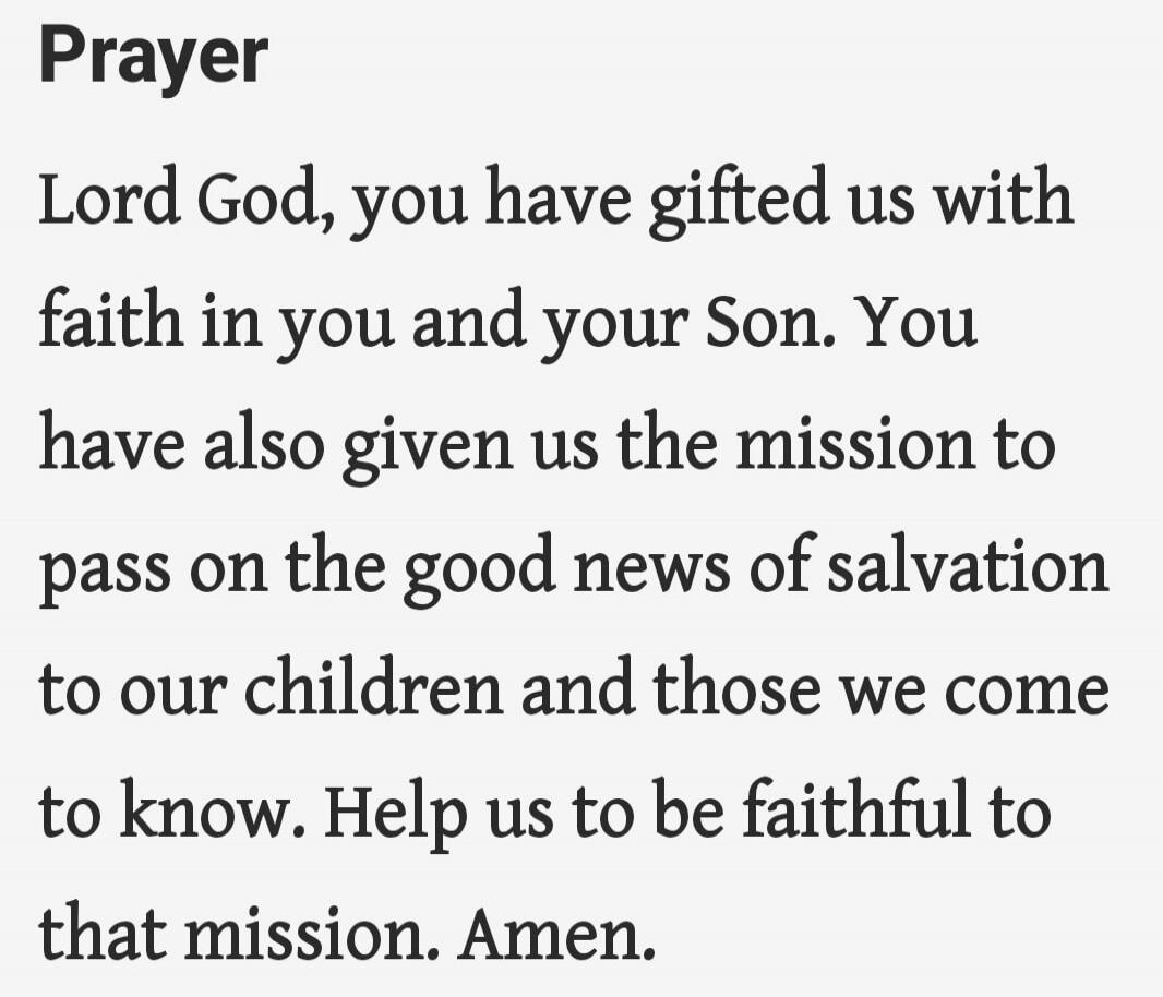 Prayer

Lord God, you have gifted us with faith in you and your Son. You have also given us the mission to pass on the good news of salvation to our children and those we come to know. Help us to be faithful to that mission. Amen.