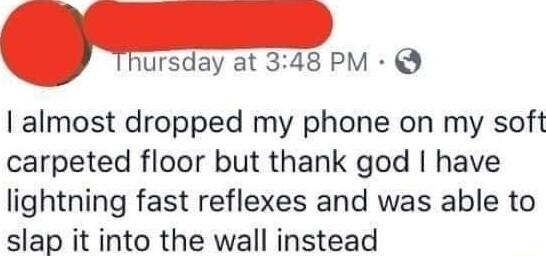 nursday at 348 PM almost dropped my phone on my soft carpeted floor but thank god have lightning fast reflexes and was able to slap it into the wall instead