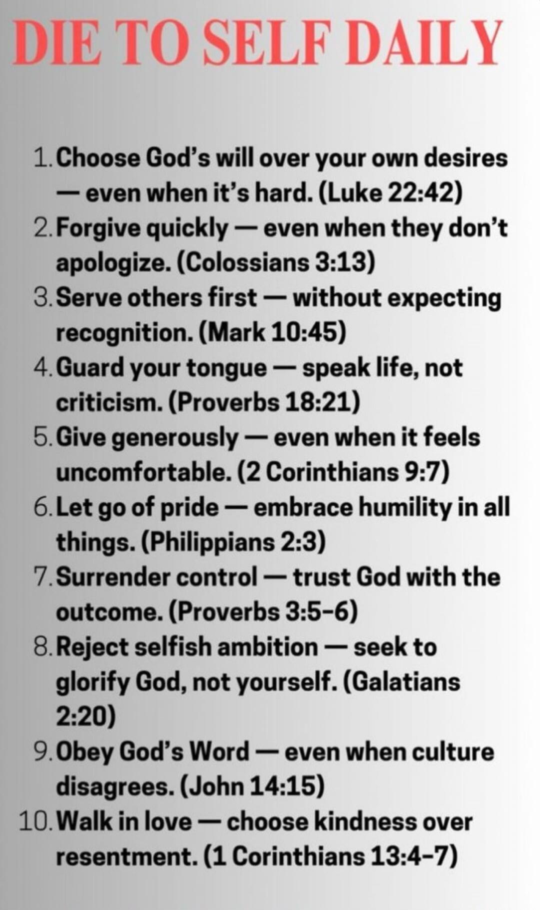DIE TO SELF DAILY
1. Choose God's will over your own desires — even when it’s hard. (Luke 22:42)
2. Forgive quickly — even when they don’t apologize. (Colossians 3:13)
3. Serve others first — without expecting recognition. (Mark 10:45)
4. Guard your tongue — speak life, not criticism. (Proverbs 18:21)
5. Give generously — even when it feels uncomfo