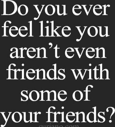 Do you ever feel like you aren’t even friends with some of your friends?