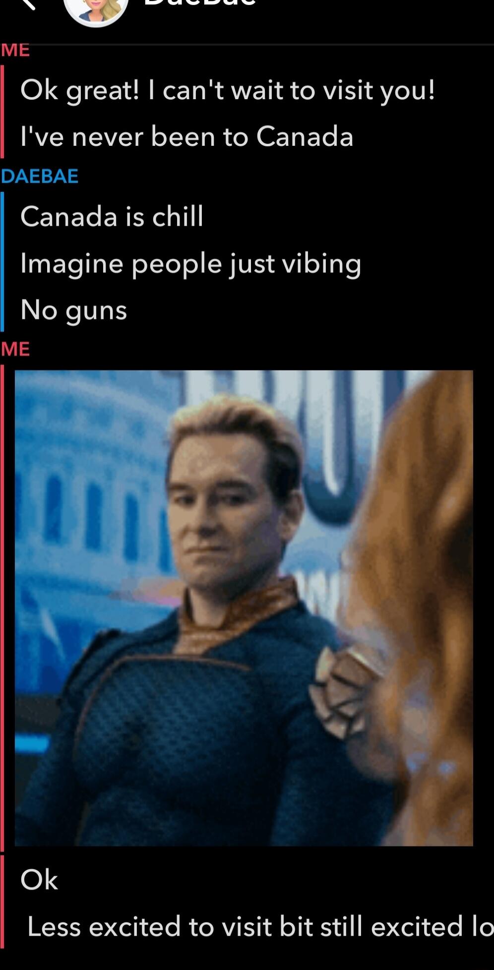 Ok great! I can't wait to visit you!
I've never been to Canada
Canada is chill
Imagine people just vibing
No guns
Ok
Less excited to visit bit still excited lo