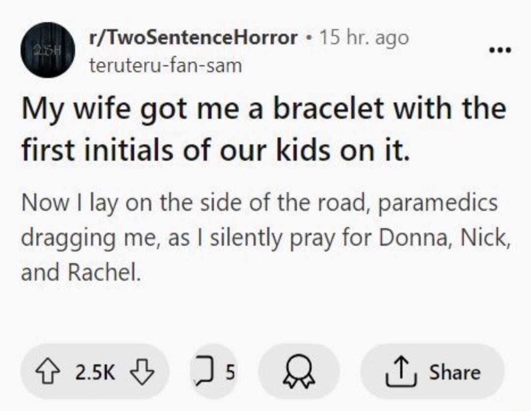 rTwoSentenceHorror 15 hr ago teruteru fan sam My wife got me a bracelet with the first initials of our kids on it Now lay on the side of the road paramedics dragging me as silently pray for Donna Nick and Rachel Qaskd Js Q7 share