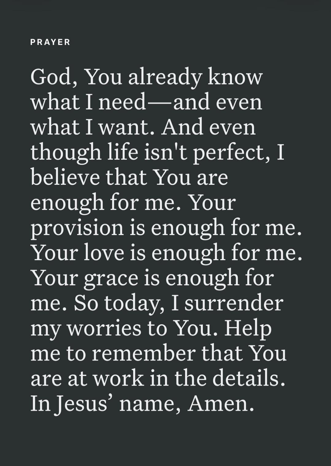 PRAYER God, You already know what I need—and even what I want. And even though life isn't perfect, I believe that You are enough for me. Your provision is enough for me. Your love is enough for me. Your grace is enough for me. So today, I surrender my worries to You. Help me to remember that You are at work in the details. In Jesus' name, Amen.