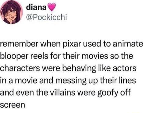 diana Pockicchi remember when pixar used to animate blooper reels for their movies so the characters were behaving like actors in a movie and messing up their lines and even the villains were goofy off screen