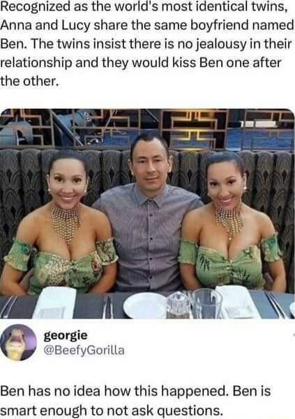 Recognized as the worlds most identical twins Anna and Lucy share the same boyfriend named Ben The twins insist there is no jealousy in their relationship and they would kiss Ben one after the other georgie BeefyGorilla Ben has no idea how this happened Ben is smart enough to not ask questions