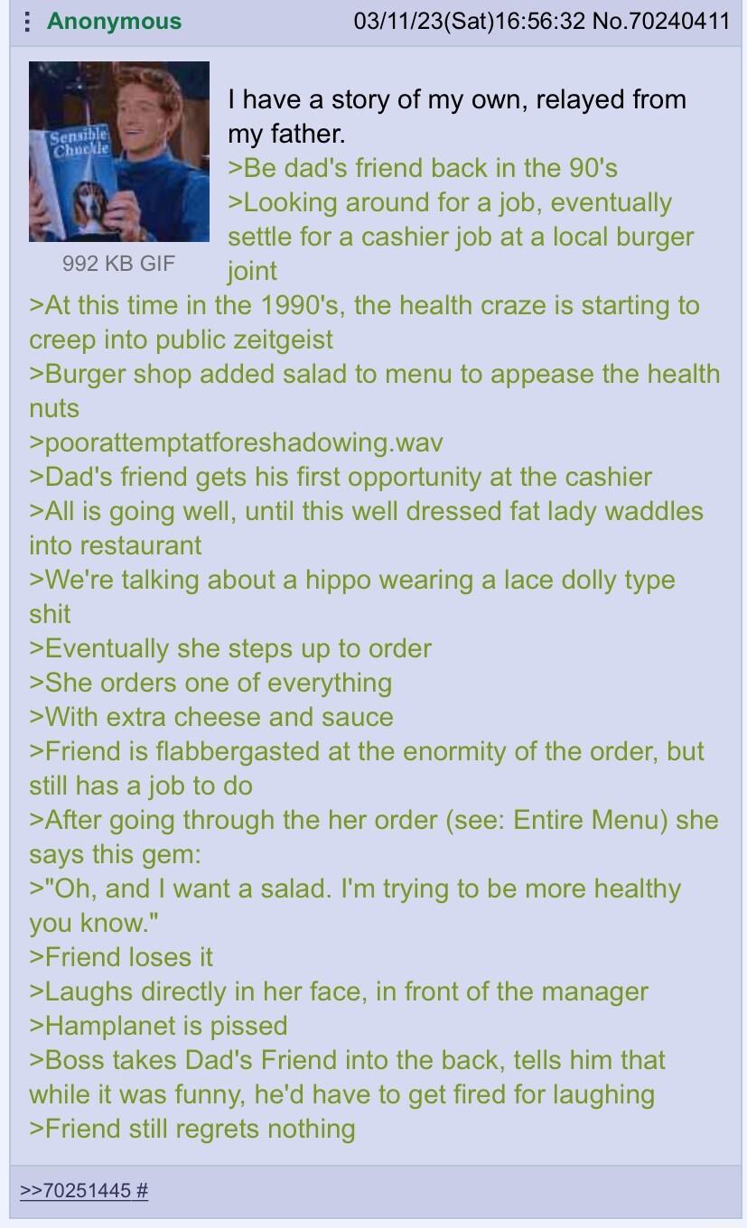 i Anonymous 031123Sat165632 No70240411 I have a story of my own relayed from my father Be dads friend back in the 90s Looking around for a job eventually settle for a cashier job at a local burger 992KBGIF joing Atthis time in the 1990s the health craze is starting to creep into public zeitgeist Burger shop added salad to menu to appease the health nuts poorattemptatforeshadowingwav Dads friend ge