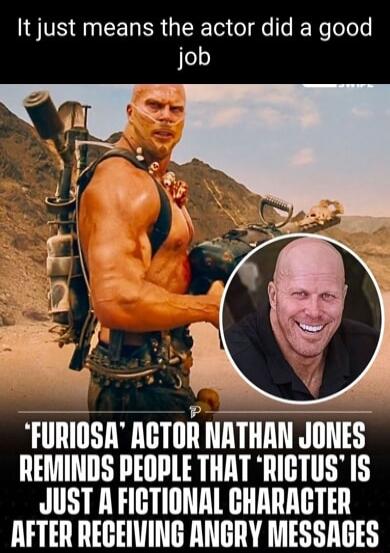 It just means the actor did a good job FURIOSA ACTOR NATHAN JONES REMINDS PEOPLE THAT RIGTUS IS JUST A FICTIONAL CHARAGTER LA T TH T L