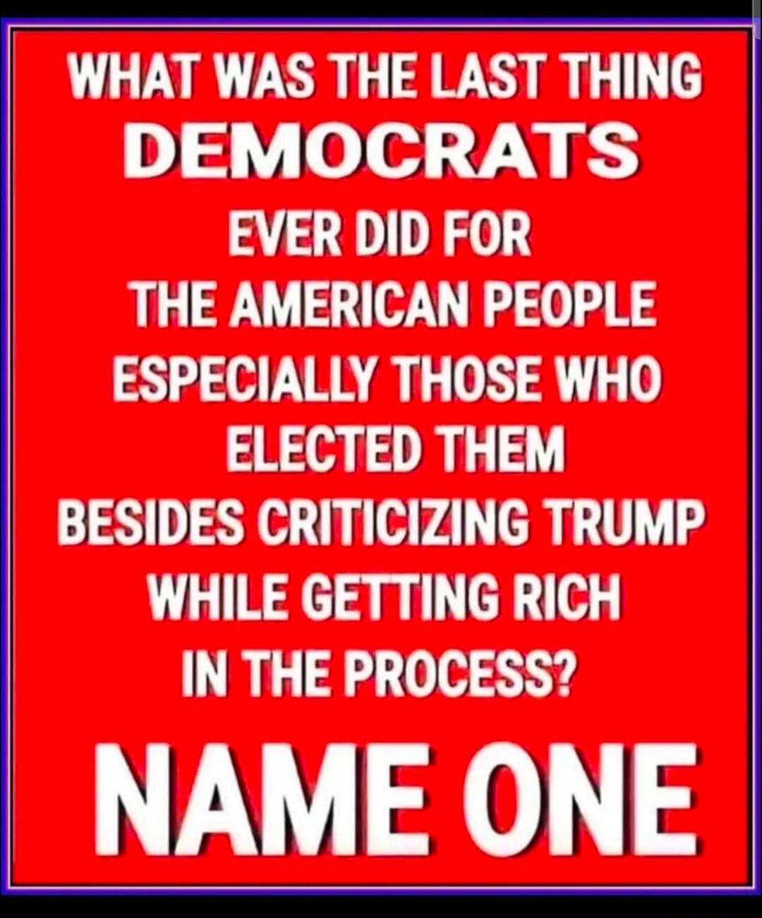 WHAT WAS THE LAST THING DEMOCRATS EVER DID FOR THE AMERICAN PEOPLE ESPECIALLY THOSE WHO ELECTED THEM BESIDES CRITICIZING TRUMP WHILE GETTING RICH IN THE PROCESS? NAME ONE