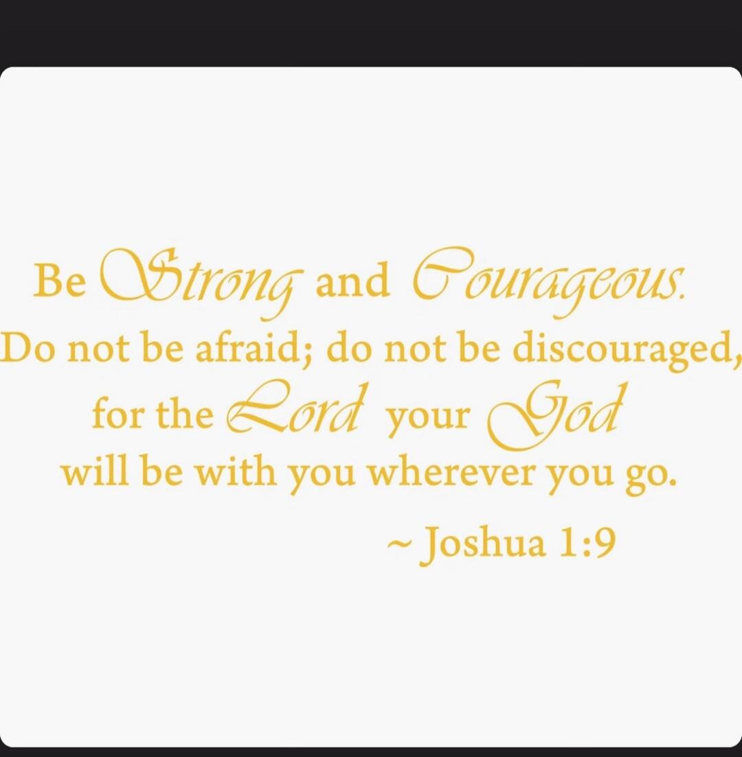 Be Strong and Courageous. Do not be afraid; do not be discouraged, for the Lord your God will be with you wherever you go. ~ Joshua 1:9